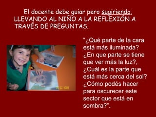 El docente debe guiar pero sugiriendo,
LLEVANDO AL NIÑO A LA REFLEXIÓN A
TRAVÉS DE PREGUNTAS.

                       “¿Qué parte de la cara
                       está más iluminada?
                       ¿En que parte se tiene
                       que ver más la luz?,
                       ¿Cuál es la parte que
                       está más cerca del sol?
                       ¿Cómo podés hacer
                       para oscurecer este
                       sector que está en
                       sombra?”.
 