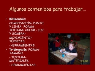 Algunos contenidos para trabajar…
• Bidimensión:
  COMPOSICIÓN- PUNTO
  Y LINEA- FORMA-
  TEXTURA- COLOR - LUZ
  Y SOMBRA-
  MOVIMIENTO –
  TÉCNICAS
  -HERRAMIENTAS.
• Tridimensión: FORMA-
  TAMAÑO
  - TEXTURA-
  MATERIALES
  - HERRAMIENTAS.
 