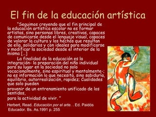 El fin de la educación artística
     “Seguimos creyendo que el fin principal de
la educación artística escolar no es formar
artistas, sino personas libres, creativas, capaces
de comunicarse desde el lenguaje visual, capaces
de valorar la cultura y los hechos que resultan
de ella, solidarios y con ideales para modificarse
y modificar la sociedad desde el interior de la
misma […]
     La finalidad de la educación es la
integración- la preparación del niño individual
para su lugar en la sociedad no solo
vocacionalmente, sino espiritual y mentalmente-;
no es información lo que necesita, sino sabiduría,
equilibrio, autorrealización, rapidez; Cualidades
que solo pueden
provenir de un entrenamiento unificado de los
sentidos,
para la actividad de vivir. ”
Herbert, Read. Educación por el arte. . Ed. Paidós
Educador. Bs. As.1991 p. 255
 