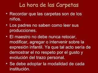 La hora de las Carpetas
• Recordar que las carpetas son de los
  niños.
• Los padres no saben como leer sus
  producciones.
• El maestro no debe nunca retocar,
  modificar, agregar o intervenir sobre la
  expresión infantil. Ya que tal acto sería de
  demostrar el no respeto por el gusto y
  evolución del trazo personal.
• Se debe adoptar la modalidad de cada
  institución.
 