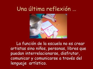 Una última reflexión …




   La función de la escuela no es crear
artistas sino niños, personas, libres que
puedan interrelacionarse, disfrutar,
comunicar y comunicarse a través del
lenguaje artístico.
 