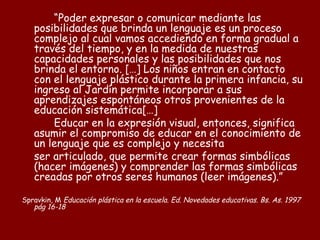 “Poder expresar o comunicar mediante las
   posibilidades que brinda un lenguaje es un proceso
   complejo al cual vamos accediendo en forma gradual a
   través del tiempo, y en la medida de nuestras
   capacidades personales y las posibilidades que nos
   brinda el entorno. […] Los niños entran en contacto
   con el lenguaje plástico durante la primera infancia, su
   ingreso al Jardín permite incorporar a sus
   aprendizajes espontáneos otros provenientes de la
   educación sistemática[…]
       Educar en la expresión visual, entonces, significa
   asumir el compromiso de educar en el conocimiento de
   un lenguaje que es complejo y necesita
   ser articulado, que permite crear formas simbólicas
   (hacer imágenes) y comprender las formas simbólicas
   creadas por otros seres humanos (leer imágenes).”

Spravkin, M Educación plástica en la escuela. Ed. Novedades educativas. Bs. As. 1997
   pág 16-18
 