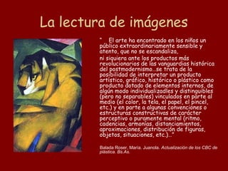 La lectura de imágenes
        “ El arte ha encontrado en los niños un
        público extraordinariamente sensible y
        atento, que no se escandaliza,
        ni siquiera ante los productos más
        revolucionarios de las vanguardias histórica
        del postmodernismo…se trata de la
        posibilidad de interpretar un producto
        artístico, gráfico, histórico o plástico como
        producto dotado de elementos internos, de
        algún modo individualizadles y distinguibles
        (pero no separables) vinculados en parte al
        medio (el color, la tela, el papel, el pincel,
        etc.) y en parte a algunas convenciones o
        estructuras constructivas de carácter
        perceptivo o puramente mental (ritmo,
        cadencias, armonías, distanciamientos,
        aproximaciones, distribución de figuras,
        objetos, situaciones, etc.)…”

        Balada Roser, María. Juanola. Actualización de los CBC de
        plástica. Bs.As.
 