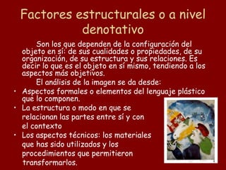 Factores estructurales o a nivel
           denotativo
      Son los que dependen de la configuración del
  objeto en sí: de sus cualidades o propiedades, de su
  organización, de su estructura y sus relaciones. Es
  decir lo que es el objeto en sí mismo, tendiendo a los
  aspectos más objetivos.
      El análisis de la imagen se da desde:
• Aspectos formales o elementos del lenguaje plástico
  que lo componen.
• La estructura o modo en que se
  relacionan las partes entre sí y con
  el contexto
• Los aspectos técnicos: los materiales
  que has sido utilizados y los
  procedimientos que permitieron
  transformarlos.
 