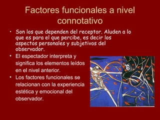 Factores funcionales a nivel
              connotativo
• Son los que dependen del receptor. Aluden a lo
  que es para el que percibe, es decir los
  aspectos personales y subjetivos del
  observador.
• El espectador interpreta y
  significa los elementos leídos
  en el nivel anterior.
• Los factores funcionales se
  relacionan con la experiencia
  estética y emocional del
  observador.
 