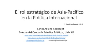El rol estratégico de Asia-Pacífico
en la Política Internacional
2 de diciembre de 2023
Carlos Aquino Rodriguez
Director del Centro de Estudios Asiáticos, UNMSM
https://vrip.unmsm.edu.pe/centro-de-estudios-asiaticos-unmsm/
https://www.facebook.com/CentroDeEstudiosAsiaticos/
caquinor@unmsm.edu.pe ceas.vrip@unmsm.edu.pe
 