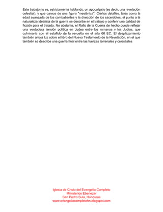 Este trabajo no es, estrictamente hablando, un apocalipsis (es decir, una revelación
celestial), y que carece de una figura "mesiánica". Ciertos detalles, tales como la
edad avanzada de los combatientes y la dirección de los sacerdotes, el punto a la
naturaleza idealista de la guerra se describe en el trabajo y conferir una calidad de
ficción para el tratado. No obstante, el Rollo de la Guerra de hecho puede reflejar
una verdadera tensión política en Judea entre los romanos y los Judios, que
culminaría con el estallido de la revuelta en el año 66 EC. El desplazamiento
también arroja luz sobre el libro del Nuevo Testamento de la Revelación, en el que
también se describe una guerra final entre las fuerzas terrenales y celestiales

Iglesia de Cristo del Evangelio Completo
Ministerios Ebenezer
San Pedro Sula, Honduras
www.evangeliocompletohn.blogspot.com

 