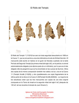 El Rollo del Templo

El Rollo del Templo un (11Q19) fue casi con toda seguridad descubierto en 1956 en
la Cueva 11, que se encuentra a unos dos kilómetros al norte de Khirbet Qumrán. El
manuscrito está escrito en hebreo en el guión de Herodes cuadrado de la tarde
Período del Segundo Templo (la primera mitad del siglo I dC), en la piel de un animal
extremadamente delgada (una décima parte de un milímetro), por lo que es el más
delgado rollo de pergamino que se ha encontrado en las cuevas de Qumran. Otros
dos copias de la misma composición también han salido a la luz: una en la Cueva
11 (Templo Scrollb [11Q20]), y otro (posiblemente una copia fragmentaria de la
última parte de la obra) en la Cueva 4 (4QTemple Scrollb [4Q524]) . La mayoría de
los estudiosos creen que los tres manuscritos son copias de una obra original
compuesta en la Tierra de Israel en la segunda mitad del siglo II aC (después de
120 aC, tal vez durante el reinado de Juan Hircano I).

Iglesia de Cristo del Evangelio Completo
Ministerios Ebenezer
San Pedro Sula, Honduras
www.evangeliocompletohn.blogspot.com

 