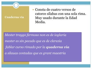  Consta de cuatro versos de
                    catorce sílabas con una sola rima.
Cuaderna vía        Muy usado durante la Edad
                    Media.


Mester traygo fermoso non es de ioglaria
mester es sin pecado que es de clerezia
fablar curso rimado por la quaderna via
a silauas contadas que es grant maestria
 