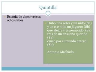 Quintilla

 Estrofa de cinco versos
 octosílabos.
                             Hubo una selva y un nido (8a)
                             y en ese nido un jilguero (8b)
                             que alegre y estremecido, (8a)
                             tras de un ensueño querido
                             (8a)
                             cruzó por el mundo entero.
                             (8b)

                             Antonio Machado
 