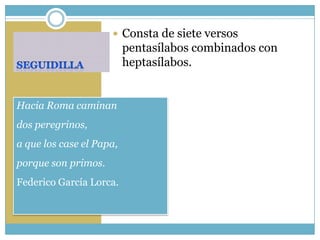  Consta de siete versos
                          pentasílabos combinados con
                          heptasílabos.


Hacia Roma caminan
dos peregrinos,
a que los case el Papa,
porque son primos.
Federico García Lorca.
 