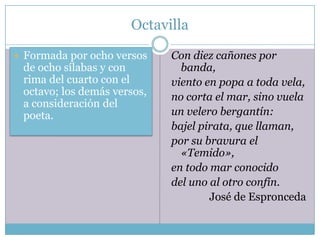 Octavilla

 Formada por ocho versos    Con diez cañones por
 de ocho sílabas y con         banda,
 rima del cuarto con el      viento en popa a toda vela,
 octavo; los demás versos,   no corta el mar, sino vuela
 a consideración del
 poeta.                      un velero bergantín:
                             bajel pirata, que llaman,
                             por su bravura el
                               «Temido»,
                             en todo mar conocido
                             del uno al otro confín.
                                     José de Espronceda
 