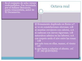  Es el conjunto de ocho versos
  endecasílabos. Fue inventada
  por el italiano Boccaccio,                Octava real
  poeta renacentista, autor de
  El Decamerón.




                             El firmamento duplicado en flores 11ª
                             se ve en constelaciones olorosas; 11B
                             ni mustias envejecen con calores, 11A
                             ni caducan con nieves rigurosas; 11B
                             naturaleza admira en las labores; 11A
                             con respeto anda el aire entre las rosas:
                                11B
                             que solo toca en ellas, manso, el viento
                                11C
                             lo que basta a robarlas el aliento. 11C
                                (F. DE QUEVEDO)
 