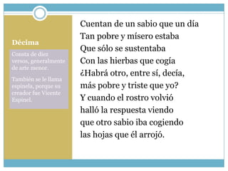 Cuentan de un sabio que un día
                       Tan pobre y mísero estaba
Décima
                       Que sólo se sustentaba
Consta de diez
versos, generalmente   Con las hierbas que cogía
de arte menor.
                       ¿Habrá otro, entre sí, decía,
También se le llama
espinela, porque su    más pobre y triste que yo?
creador fue Vicente
Espinel.               Y cuando el rostro volvió
                       halló la respuesta viendo
                       que otro sabio iba cogiendo
                       las hojas que él arrojó.
 