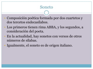 Soneto

 Composición poética formada por dos cuartetos y
  dos tercetos endecasílabos.
 Los primeros tienen rima ABBA, y los segundos, a
  consideración del poeta.
 En la actualidad, hay sonetos con versos de otros
  números de sílabas.
 Igualmente, el soneto es de origen italiano.
 
