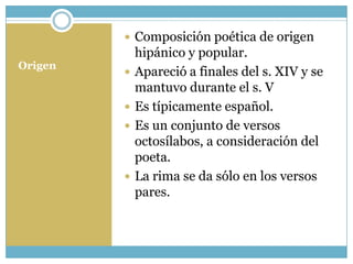  Composición poética de origen
             hipánico y popular.
Origen
            Apareció a finales del s. XIV y se
             mantuvo durante el s. V
            Es típicamente español.
            Es un conjunto de versos
             octosílabos, a consideración del
             poeta.
            La rima se da sólo en los versos
             pares.
 
