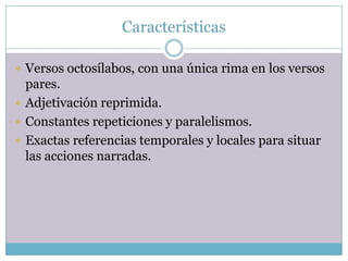Características

 Versos octosílabos, con una única rima en los versos
  pares.
 Adjetivación reprimida.
 Constantes repeticiones y paralelismos.
 Exactas referencias temporales y locales para situar
  las acciones narradas.
 