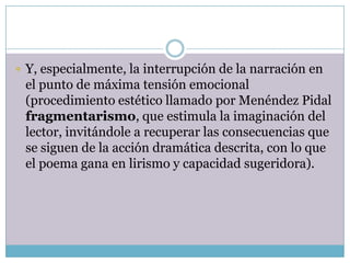  Y, especialmente, la interrupción de la narración en
 el punto de máxima tensión emocional
 (procedimiento estético llamado por Menéndez Pidal
 fragmentarismo, que estimula la imaginación del
 lector, invitándole a recuperar las consecuencias que
 se siguen de la acción dramática descrita, con lo que
 el poema gana en lirismo y capacidad sugeridora).
 