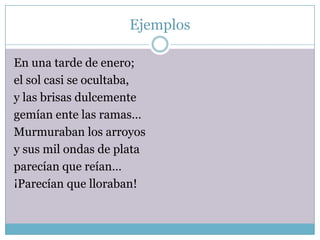 Ejemplos

En una tarde de enero;
el sol casi se ocultaba,
y las brisas dulcemente
gemían ente las ramas…
Murmuraban los arroyos
y sus mil ondas de plata
parecían que reían…
¡Parecían que lloraban!
 