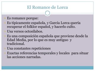 El Romance de Lorca

 Es romance porque:
 Es típicamente española, y García Lorca quería
    recuperar el folklor español, y hacerlo culto.
   Usa versos octosílabos.
   Es una composición española que proviene desde la
    Edad Media, por lo que es muy antiguo y
    tradicional.
   Usa constantes repeticiones
   Exactas referencias temporales y locales para situar
    las acciones narradas.
 