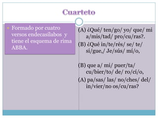  Formado por cuatro        (A) ¿Qué/ ten/go/ yo/ que/ mi
 versos endecasílabos y        a/mis/tad/ pro/cu/ras?.
 tiene el esquema de rima
                            (B) ¿Qué in/te/rés/ se/ te/
 ABBA.
                               si/gue,/ Je/sús/ mí/o,

                            (B) que a/ mi/ puer/ta/
                               cu/bier/to/ de/ ro/cí/o,
                            (A) pa/sas/ las/ no/ches/ del/
                               in/vier/no os/cu/ras?
 