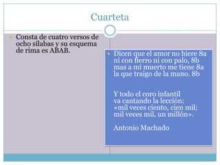 Cuarteta
 Consta de cuatro versos de
  ocho sílabas y su esquema
  de rima es ABAB.              Dicen que el amor no hiere 8a
                                 ni con fierro ni con palo, 8b
                                 mas a mí muerto me tiene 8a
                                 la que traigo de la mano. 8b

                                 Y todo el coro infantil
                                 va cantando la lección:
                                 «mil veces ciento, cien mil;
                                 mil veces mil, un millón».
                                 Antonio Machado
 