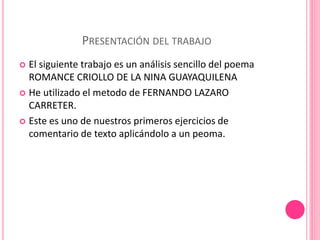 PRESENTACIÓN DEL TRABAJO 
 El siguiente trabajo es un análisis sencillo del poema 
ROMANCE CRIOLLO DE LA NINA GUAYAQUILENA 
 He utilizado el metodo de FERNANDO LAZARO 
CARRETER. 
 Este es uno de nuestros primeros ejercicios de 
comentario de texto aplicándolo a un peoma. 
 