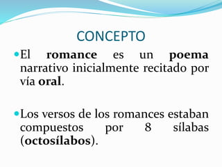 CONCEPTO
El romance es un poema
narrativo inicialmente recitado por
vía oral.
Los versos de los romances estaban
compuestos por 8 sílabas
(octosílabos).