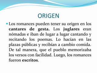ORIGEN
Los romances pueden tener su origen en los
cantares de gesta. Los juglares eran
nómadas e iban de lugar a lugar cantando y
recitando los poemas. Lo hacían en las
plazas públicas y recibían a cambio comida.
De tal manera, que el pueblo memorizaba
los versos con facilidad. Luego, los romances
fueron escritos.