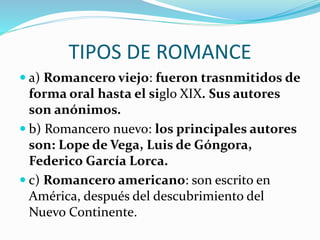 TIPOS DE ROMANCE
a) Romancero viejo: fueron trasnmitidos de
forma oral hasta el siglo XIX. Sus autores
son anónimos.
b) Romancero nuevo: los principales autores
son: Lope de Vega, Luis de Góngora,
Federico García Lorca.
c) Romancero americano: son escrito en
América, después del descubrimiento del
Nuevo Continente.