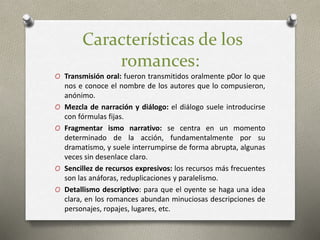 Características de los
romances:
O Transmisión oral: fueron transmitidos oralmente p0or lo que
nos e conoce el nombre de los autores que lo compusieron,
anónimo.
O Mezcla de narración y diálogo: el diálogo suele introducirse
con fórmulas fijas.
O Fragmentar ismo narrativo: se centra en un momento
determinado de la acción, fundamentalmente por su
dramatismo, y suele interrumpirse de forma abrupta, algunas
veces sin desenlace claro.
O Sencillez de recursos expresivos: los recursos más frecuentes
son las anáforas, reduplicaciones y paralelismo.
O Detallismo descriptivo: para que el oyente se haga una idea
clara, en los romances abundan minuciosas descripciones de
personajes, ropajes, lugares, etc.
 