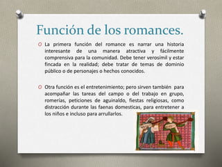Función de los romances.
O La primera función del romance es narrar una historia
interesante de una manera atractiva y fácilmente
comprensiva para la comunidad. Debe tener verosímil y estar
fincada en la realidad; debe tratar de temas de dominio
público o de personajes o hechos conocidos.
O Otra función es el entretenimiento; pero sirven también para
acompañar las tareas del campo o del trabajo en grupo,
romerías, peticiones de aguinaldo, fiestas religiosas, como
distracción durante las faenas domesticas, para entretener a
los niños e incluso para arrullarlos.
 