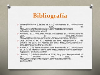 Bibliografía
O Laliterafantastica. (Octubre de 2011). Recuperado el 27 de Octubre
de 2016, de
http://laliterafantastica.blogspot.com/2011/10/romancero-
definicion-clasificacion-y.html
O Anónimo. (s.f.). roble.pntic.mec.es. Recuperado el 27 de Octubre de
2016, de roble.pntic.mec.es:
http://roble.pntic.mec.es/msanto1/lengua/1romance.htm#m3
O Cruz-Lascano, R. M. (s.f.). Poemas del alma. Recuperado el 27 de
Octubre de 2016, de Poemas del alma: http://www.poemas-del-
alma.com/blog/mostrar-poema-58
O Harlan, C. (s.f.). literatura.about.com. Recuperado el 27 de Octubre
de 2016, de literatura.about.com: http://literatura.about.com/od/P-
R/g/Que-Es-Un-Romance.htm
O Rosero, E. (15 de Noviembre de 2010). blog.spot. Recuperado el 27
de Octubre de 2016, de
http://educalenguainfo.blogspot.com/2010/11/licencias-
poeticas.html
 