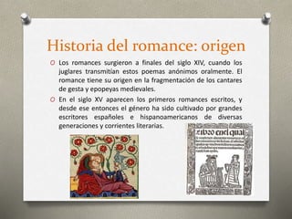 Historia del romance: origen
O Los romances surgieron a finales del siglo XIV, cuando los
juglares transmitían estos poemas anónimos oralmente. El
romance tiene su origen en la fragmentación de los cantares
de gesta y epopeyas medievales.
O En el siglo XV aparecen los primeros romances escritos, y
desde ese entonces el género ha sido cultivado por grandes
escritores españoles e hispanoamericanos de diversas
generaciones y corrientes literarias.
 