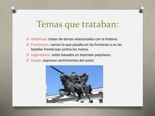 Temas que trataban:
O Históricos: tratan de temas relacionados con la historia.
O Fronterizos: narran lo que pasaba en las fronteras o en las
batallas fronterizas contra los moros.
O Legendarios: están basados en leyendas populares.
O Líricos: expresan sentimientos del autor.
 