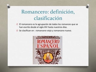 Romancero: definición,
clasificación
O El romancero es la agrupación de todos los romances que se
han escrito desde el siglo XIV hasta nuestros días.
O Se clasifican en : romancero viejo y romancero nuevo.
 