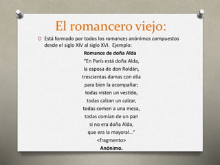 El romancero viejo:
O Está formado por todos los romances anónimos compuestos
desde el siglo XIV al siglo XVI. Ejemplo:
Romance de doña Alda
“En París está doña Alda,
la esposa de don Roldán,
trescientas damas con ella
para bien la acompañar;
todas visten un vestido,
todas calzan un calzar,
todas comen a una mesa,
todas comían de un pan
si no era doña Alda,
que era la mayoral…”
<fragmento>
Anónimo.
 