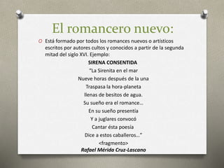 El romancero nuevo:
O Está formado por todos los romances nuevos o artísticos
escritos por autores cultos y conocidos a partir de la segunda
mitad del siglo XVI. Ejemplo:
SIRENA CONSENTIDA
“La Sirenita en el mar
Nueve horas después de la una
Traspasa la hora-planeta
llenas de besitos de agua.
Su sueño era el romance…
En su sueño presentía
Y a juglares convocó
Cantar ésta poesía
Dice a estos caballeros…”
<fragmento>
Rafael Mérida Cruz-Lascano
 