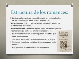 Estructura de los romances:
O La rima: es la repetición y coincidencia de los sonidos finales
de dos o más versos en un poema. Pueden ser:
Rima asonante: Cuando solo se repiten las vocales a partir de
la ultima vocal acentuada.
Rima consonante: cuando se repiten todos los sonidos (vocales
y consonantes) a partir a la última vocal acentuada.
O Si un verso termina en palabra aguda se considera que
tiene una sílaba más.
O Si el verso termina en palabra grave se mantiene igual.
O Si termina en palabra esdrújula de considera una sílaba
menos.
O Hay que tener en cuenta las licencias poéticas.
 