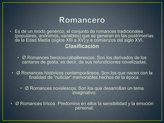 • Es de un modo genérico, el conjunto de romances tradicionales
(populares, anónimos, variables) que se generan en las postrimerías
de la Edad Media (siglos XIII a XV) y a comienzos del siglo XVI.
Clasificación
• Ø Romances heroico-caballerescos. Son los derivados de los
cantares de gesta, es decir, de sus refundiciones novelizadas.
• Ø Romances históricos contemporáneos. Son los que nacen con la
finalidad de “noticiar” memorables hechos de la época.
• Ø Romances novelescos. Son los que desarrollan un tema
imaginativo.
• Ø Romances líricos. Predomina en ellos la sensibilidad y la emoción
personal.
 