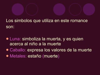 Los simbolos que utiliza en este romance son: Luna:  simboliza la muerta, y es quien acerca al niño a la muerte Caballo:  expresa los valores de la muerte Metales:  estaño  ( muerte ) 