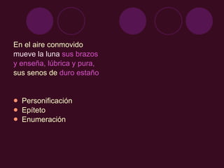 En el aire conmovido  mueve la luna  sus brazos  y enseña, lúbrica y pura,  sus senos de  duro estaño Personificación Epíteto Enumeración 