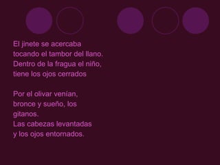 El jinete se acercaba  tocando el tambor del llano.  Dentro de la fragua el niño,  tiene los ojos cerrados Por el olivar venían, bronce y sueño, los gitanos.  Las cabezas levantadas  y los ojos entornados.  