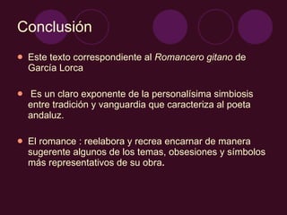 Conclusión Este texto correspondiente al  Romancero gitano  de García Lorca Es un claro exponente de la personalísima simbiosis entre tradición y vanguardia que caracteriza al poeta andaluz.  El romance : reelabora y recrea encarnar de manera sugerente algunos de los temas, obsesiones y símbolos más representativos de su obra . 