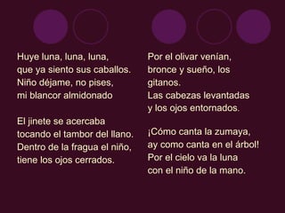 Huye luna, luna, luna,  que ya siento sus caballos.  Niño déjame, no pises,  mi blancor almidonado  El jinete se acercaba  tocando el tambor del llano.  Dentro de la fragua el niño,  tiene los ojos cerrados.  Por el olivar venían, bronce y sueño, los gitanos.  Las cabezas levantadas  y los ojos entornados .  ¡Cómo canta la zumaya,  ay como canta en el árbol!  Por el cielo va la luna  con el niño de la mano.  