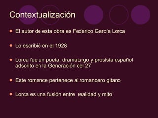 Contextualización El autor de esta obra es Federico García Lorca Lo escribió en el 1928 Lorca fue un poeta, dramaturgo y prosista español adscrito en la Generación del 27 Este romance pertenece al romancero gitano Lorca es una fusión entre  realidad y mito 
