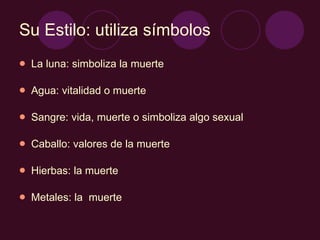 Su Estilo: utiliza símbolos La luna: simboliza la muerte Agua: vitalidad o muerte Sangre: vida, muerte o simboliza algo sexual Caballo: valores de la muerte Hierbas: la muerte Metales: la  muerte 