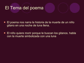 El Tema del poema El poema nos narra la historia de la muerte de un niño gitano en una noche de luna llena. El niño quiere morir porque le buscan los gitanos. habla con la muerte simbolizada con una luna 