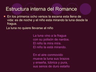 Estructura interna del Romance En los primeros ocho versos la escena esta llena de vida: es de noche y el niño esta mirando la luna desde la fragua. La luna no quiere llevarse al niño La luna vino a la fragua  con su polisón de nardos.  El niño la mira mira.  El niño la está mirando.  En el aire conmovido  mueve la luna sus brazos  y enseña, lúbrica y pura,  sus senos de duro estaño 