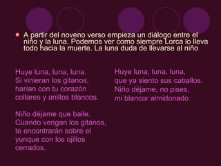 A partir del noveno verso empieza un diálogo entre el niño y la luna. Podemos ver como siempre Lorca lo lleva todo hacia la muerte. La luna duda de llevarse al niño Huye luna, luna, luna.  Si vinieran los gitanos,  harían con tu corazón  collares y anillos blancos.  Niño déjame que baile. Cuando vengan los gitanos,  te encontrarán sobre el  yunque con los ojillos cerrados.  Huye luna, luna, luna,  que ya siento sus caballos.  Niño déjame, no pises,  mi blancor almidonado  
